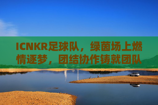 ICNKR足球队,绿茵场上燃情逐梦,团结协作铸就团队荣光