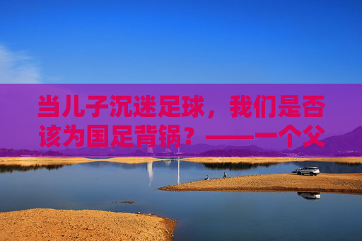 当儿子沉迷足球,我们是否该为国足背锅?——一个父亲的困惑与思考