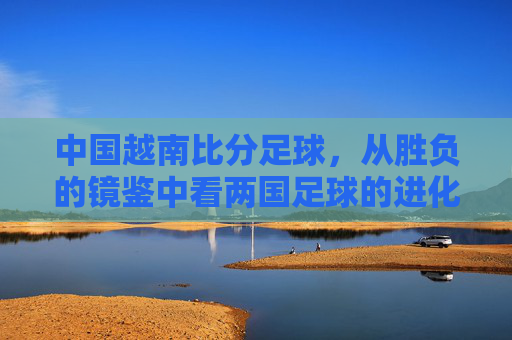 中国越南比分足球，从胜负的镜鉴中看两国足球的进化与挑战