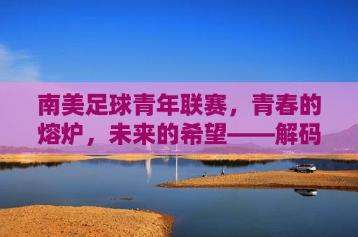 南美足球青年联赛,青春的熔炉,未来的希望——解码南美足球人才培养的璀璨星河