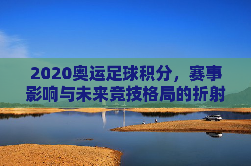 2020奥运足球积分，赛事影响与未来竞技格局的折射