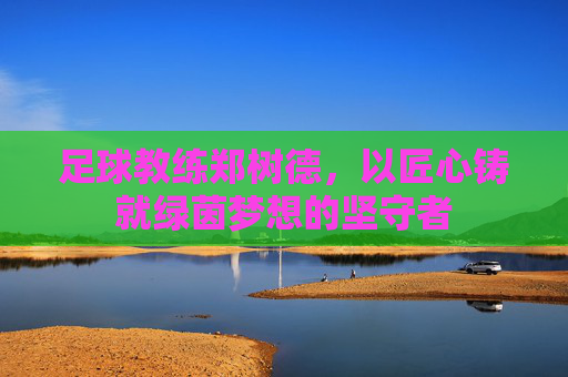 足球教练郑树德，以匠心铸就绿茵梦想的坚守者