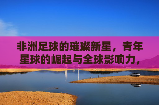 非洲足球的璀璨新星,青年星球的崛起与全球影响力,非洲足球的璀璨新星,青年星球的崛起与全球影响力