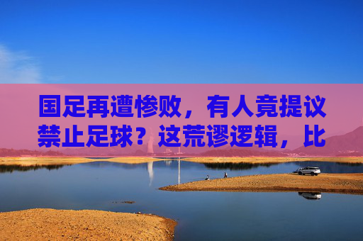 国足再遭惨败，有人竟提议禁止足球？这荒谬逻辑，比输球还伤人