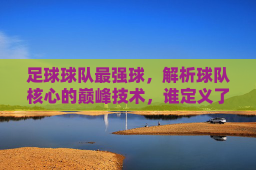 足球球队最强球，解析球队核心的巅峰技术，谁定义了最强球的标杆？足球最强球，解析核心球员巅峰技术，谁定义了这项技艺的标杆？
