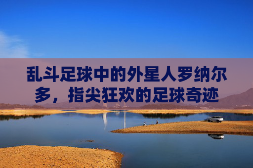 乱斗足球中的外星人罗纳尔多,指尖狂欢的足球奇迹