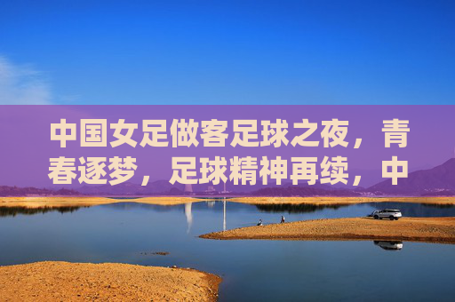 中国女足做客足球之夜，青春逐梦，足球精神再续，中国女足做客足球之夜，青春逐梦，足球精神再续