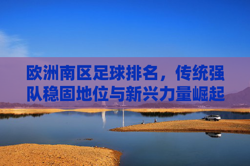 欧洲南区足球排名,传统强队稳固地位与新兴力量崛起的动态博弈