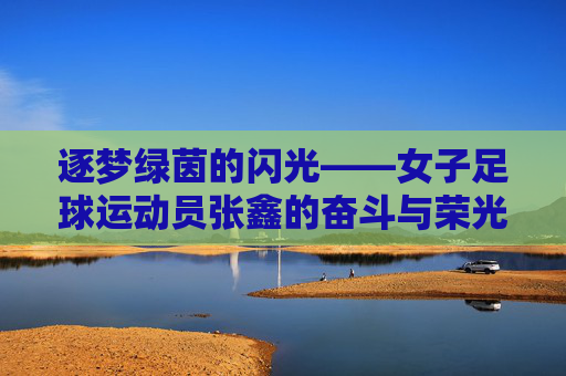 逐梦绿茵的闪光——女子足球运动员张鑫的奋斗与荣光