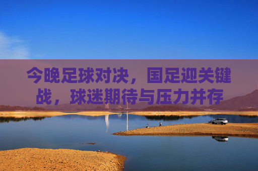 今晚足球对决，国足迎关键战，球迷期待与压力并存