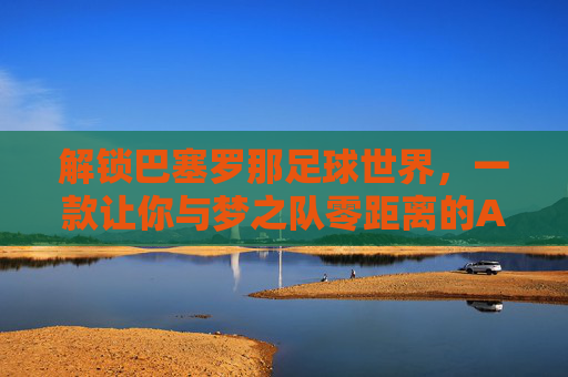 解锁巴塞罗那足球世界,一款让你与梦之队零距离的APP体验