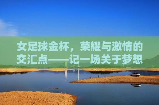 女足球金杯,荣耀与激情的交汇点——记一场关于梦想与荣耀的足球盛宴