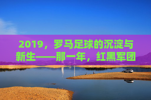 2019,罗马足球的沉淀与新生——那一年,红黑军团在古都的荣耀与思考,2019,罗马足球的沉淀与新生——那一年,红黑军团在古都的荣耀与思考