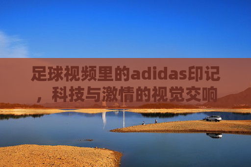 足球视频里的adidas印记,科技与激情的视觉交响