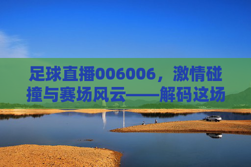 足球直播006006,激情碰撞与赛场风云——解码这场直播的精彩与魅力
