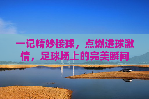 一记精妙接球，点燃进球激情，足球场上的完美瞬间