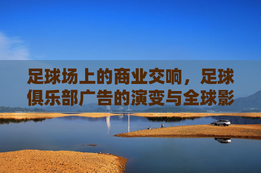 足球场上的商业交响,足球俱乐部广告的演变与全球影响力,足球场上的商业交响,俱乐部广告的演变与全球影响力