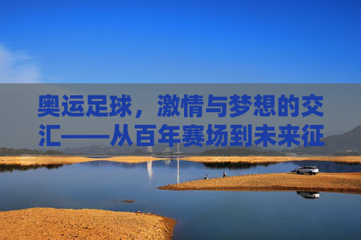 奥运足球,激情与梦想的交汇——从百年赛场到未来征途