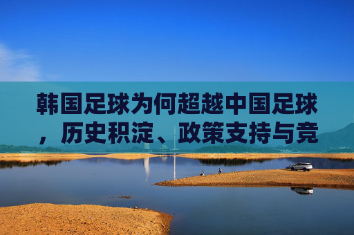 韩国足球为何超越中国足球,历史积淀、政策支持与竞技实力的深度解析