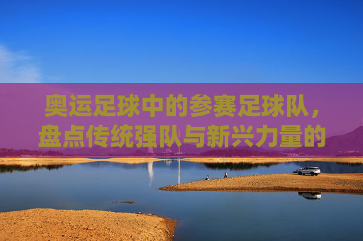 奥运足球中的参赛足球队,盘点传统强队与新兴力量的竞技风采