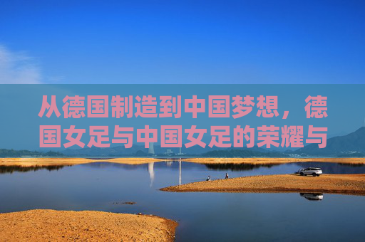 从德国制造到中国梦想,德国女足与中国女足的荣耀与求索