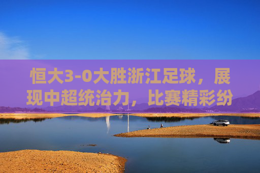 恒大3-0大胜浙江足球,展现中超统治力,比赛精彩纷呈