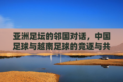 亚洲足坛的邻国对话，中国足球与越南足球的竞逐与共鸣