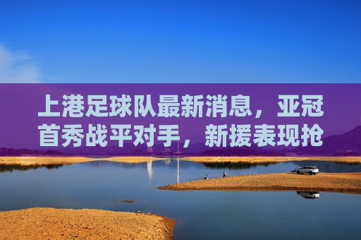 上港足球队最新消息,亚冠首秀战平对手,新援表现抢眼,球队备战双线任务