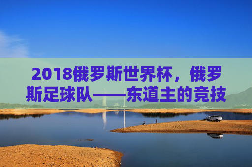 2018俄罗斯世界杯,俄罗斯足球队——东道主的竞技答卷与足球梦想
