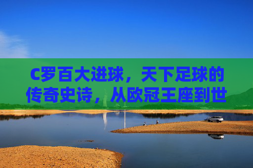 C罗百大进球，天下足球的传奇史诗，从欧冠王座到世界之巅的进球狂欢