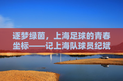 逐梦绿茵,上海足球的青春坐标——记上海队球员纪斌的赛场征途与成长故事
