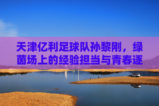 天津亿利足球队孙黎刚,绿茵场上的经验担当与青春逐梦的坚守