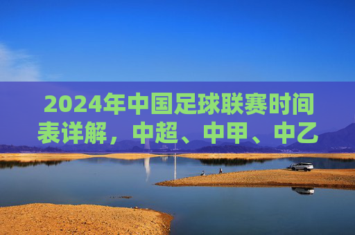 2024年中国足球联赛时间表详解,中超、中甲、中乙赛程布局与关键赛事节点,2024年中国足球联赛时间表详解,中超、中甲、中乙赛程布局与关键赛事节点