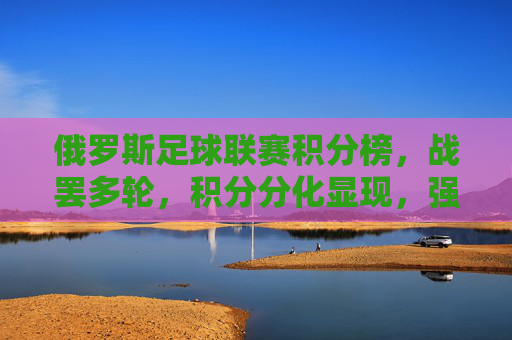 俄罗斯足球联赛积分榜，战罢多轮，积分分化显现，强队竞争白热化