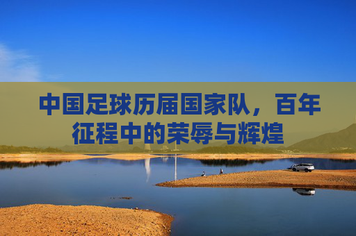 中国足球历届国家队,百年征程中的荣辱与辉煌