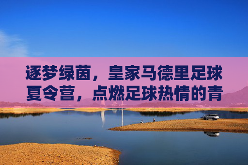 逐梦绿茵，皇家马德里足球夏令营，点燃足球热情的青春序章