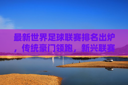 最新世界足球联赛排名出炉,传统豪门领跑,新兴联赛展现强劲活力,最新世界足球联赛排名出炉,传统豪门领跑,新兴联赛展现强劲活力