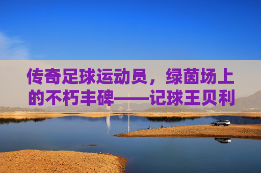 传奇足球运动员，绿茵场上的不朽丰碑——记球王贝利的足球传奇，传奇足球运动员，绿茵场上的不朽丰碑——记球王贝利的足球传奇