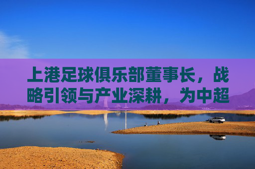 上港足球俱乐部董事长,战略引领与产业深耕,为中超豪强注入新活力