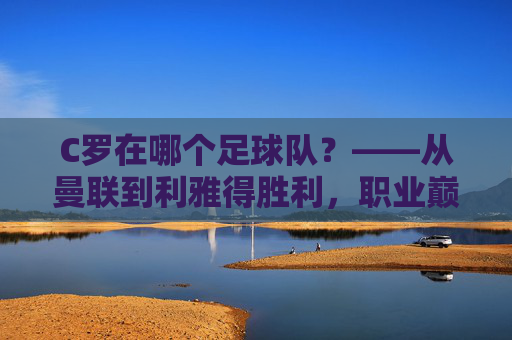 C罗在哪个足球队?——从曼联到利雅得胜利,职业巅峰的最终归属与传奇延续,C罗在哪个足球队?——从曼联到利雅得胜利,职业巅峰的最终归属与传奇延续