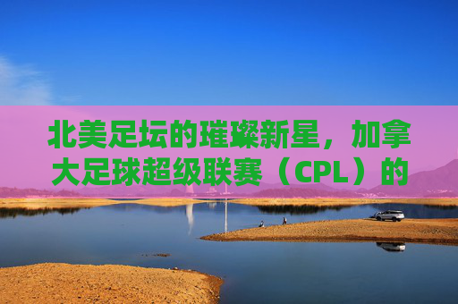 北美足坛的璀璨新星,加拿大足球超级联赛(CPL)的崛起与魅力