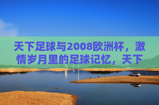 天下足球与2008欧洲杯,激情岁月里的足球记忆,天下足球与2008欧洲杯,激情岁月里的足球记忆