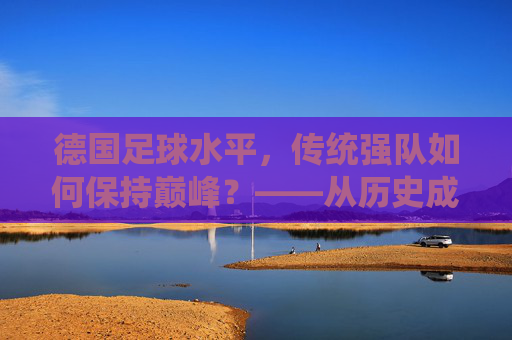 德国足球水平,传统强队如何保持巅峰?——从历史成就到现代发展的深度解析