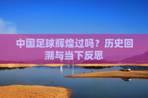中国足球辉煌过吗？历史回溯与当下反思