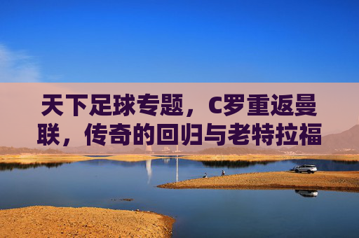 天下足球专题，C罗重返曼联，传奇的回归与老特拉福德的期待，天下足球专题，C罗重返曼联，传奇回归点燃老特拉福德新期待