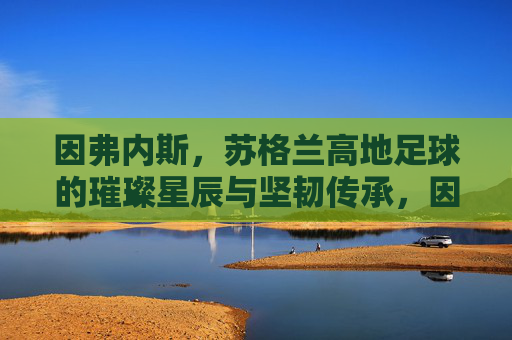 因弗内斯,苏格兰高地足球的璀璨星辰与坚韧传承,因弗内斯,苏格兰高地足球的璀璨星辰与坚韧传承
