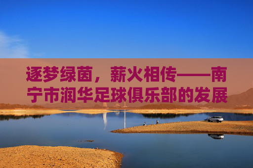 逐梦绿茵,薪火相传——南宁市润华足球俱乐部的发展与荣耀之路