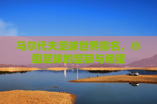 马尔代夫足球世界排名,小国足球的坚韧与希望