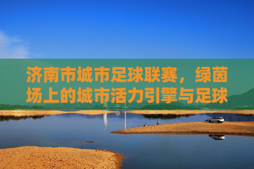 济南市城市足球联赛,绿茵场上的城市活力引擎与足球文化传承