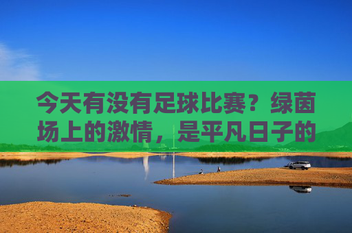 今天有没有足球比赛?绿茵场上的激情,是平凡日子的能量补给,今天有足球比赛吗?绿茵场上的激情,为平凡日子注入能量